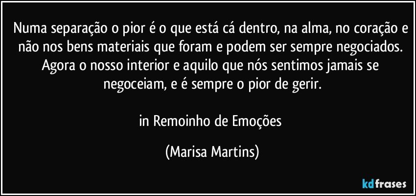 Numa separação o pior é o que está cá dentro, na alma, no coração e não nos bens materiais que foram e podem ser sempre negociados. Agora o nosso interior e aquilo que nós sentimos jamais se negoceiam, e é sempre o pior de gerir.

in Remoinho de Emoções (Marisa Martins)