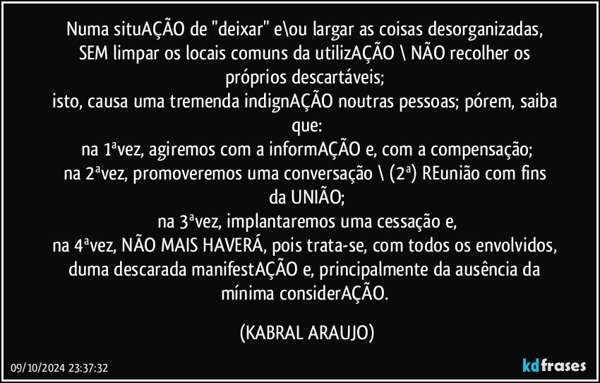 Numa situAÇÃO de "deixar" e\ou largar as coisas desorganizadas, SEM limpar os locais comuns da utilizAÇÃO \ NÃO recolher os próprios descartáveis; 
isto, causa uma tremenda indignAÇÃO noutras pessoas; pórem, saiba que:
na 1ªvez, agiremos com a informAÇÃO e, com a compensação;
na 2ªvez,  promoveremos uma conversação \ (2ª) REunião com fins da UNIÃO;
na 3ªvez,  implantaremos uma cessação e,
na 4ªvez, NÃO MAIS HAVERÁ, pois trata-se, com todos os envolvidos, duma descarada manifestAÇÃO e, principalmente da ausência da mínima considerAÇÃO. (KABRAL ARAUJO)