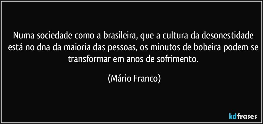 Numa sociedade como a brasileira, que a cultura da desonestidade está no dna da maioria das pessoas, os minutos de bobeira podem se transformar em anos de sofrimento. (Mário Franco)