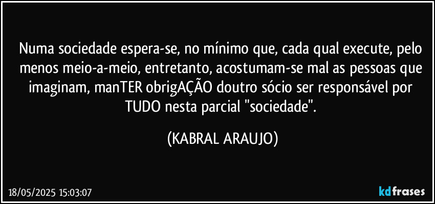 Numa sociedade espera-se, no mínimo que, cada qual execute, pelo menos meio-a-meio, entretanto, acostumam-se mal as pessoas que imaginam, manTER obrigAÇÃO doutro sócio ser responsável por TUDO nesta parcial "sociedade". (KABRAL ARAUJO)