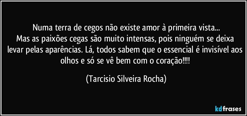 Numa terra de cegos não existe amor à primeira vista...
Mas as paixões cegas são muito intensas, pois ninguém se deixa levar pelas aparências. Lá, todos sabem que o essencial é invisível aos olhos e só se vê bem com o coração!!! (Tarcisio Silveira Rocha)