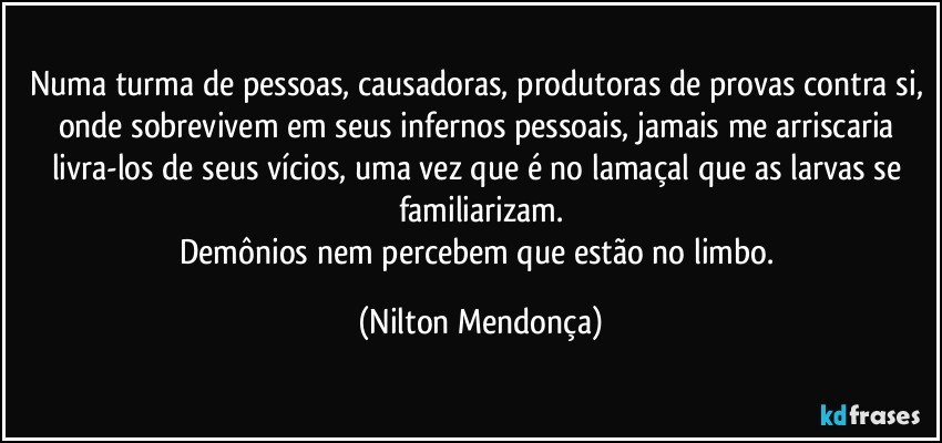 Numa turma de pessoas, causadoras, produtoras de provas contra si, onde sobrevivem em seus infernos pessoais, jamais me arriscaria livra-los de seus vícios, uma vez que é no lamaçal que as larvas se familiarizam.
Demônios nem percebem que estão no limbo. (Nilton Mendonça)