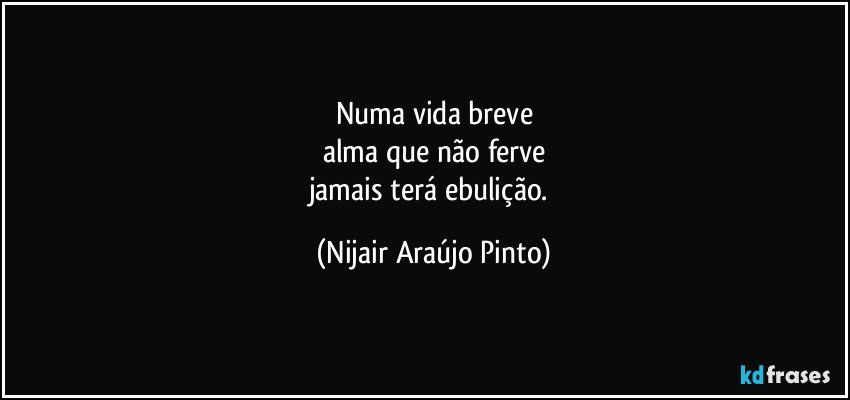 Numa vida breve
alma que não ferve
jamais terá ebulição. (Nijair Araújo Pinto)