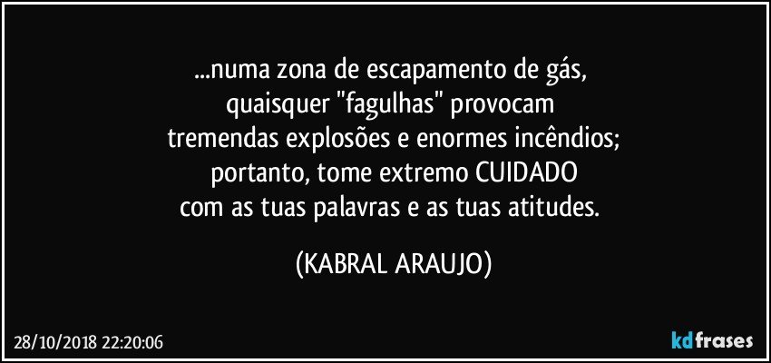 ...numa zona de escapamento de gás, 
quaisquer "fagulhas" provocam 
tremendas explosões e enormes incêndios;
portanto, tome extremo CUIDADO
com as tuas palavras e as tuas atitudes. (KABRAL ARAUJO)