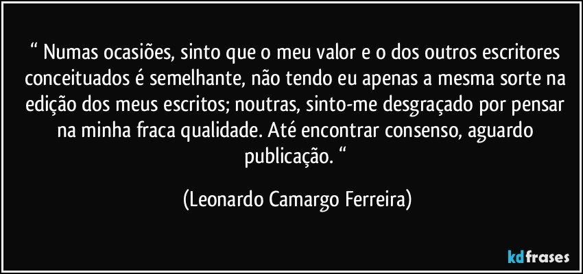 “ Numas ocasiões, sinto que o meu valor e o dos outros escritores conceituados é semelhante, não tendo eu apenas a mesma sorte na edição dos meus escritos; noutras, sinto-me desgraçado por pensar na minha fraca qualidade. Até encontrar consenso, aguardo publicação. “ (Leonardo Camargo Ferreira)