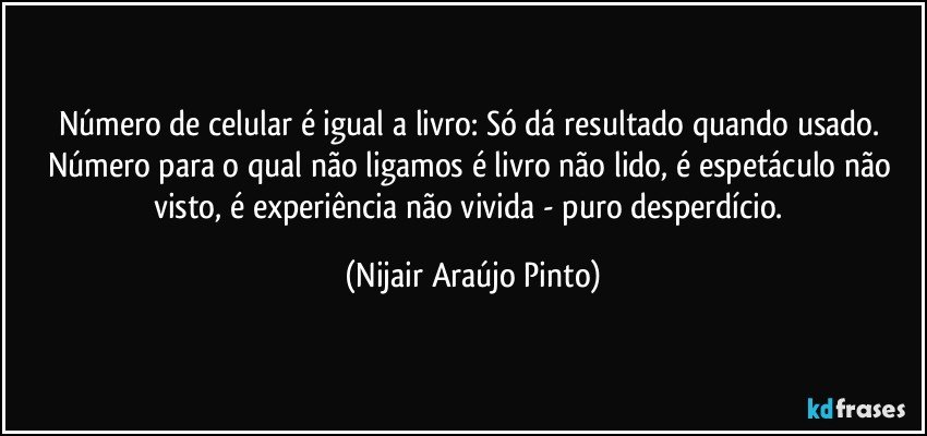 Número de celular é igual a livro: Só dá resultado quando usado. Número para o qual não ligamos é livro não lido, é espetáculo não visto, é experiência não vivida - puro desperdício. (Nijair Araújo Pinto)