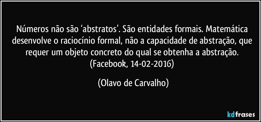 Números não são ‘abstratos’. São entidades formais. Matemática desenvolve o raciocínio formal, não a capacidade de abstração, que requer um objeto concreto do qual se obtenha a abstração. (Facebook, 14-02-2016) (Olavo de Carvalho)