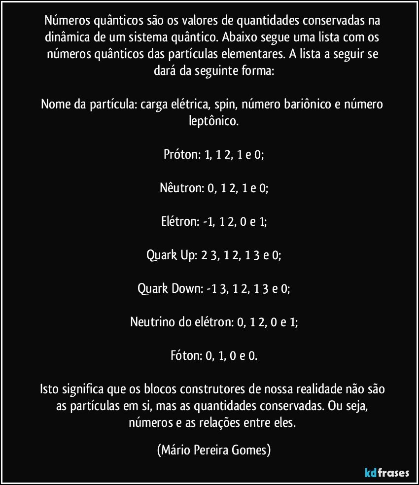 Números quânticos são os valores de quantidades conservadas na dinâmica de um sistema quântico. Abaixo segue uma lista com os números quânticos das partículas elementares. A lista a seguir se dará da seguinte forma:

Nome da partícula: carga elétrica, spin, número bariônico e número leptônico.

Próton: 1, 1/2, 1 e 0;

Nêutron: 0, 1/2, 1 e 0;

Elétron: -1, 1/2, 0 e 1;

Quark Up: 2/3, 1/2, 1/3 e 0;

Quark Down: -1/3, 1/2, 1/3 e 0;

Neutrino do elétron: 0, 1/2, 0 e 1;

Fóton: 0, 1, 0 e 0.

Isto significa que os blocos construtores de nossa realidade não são as partículas em si, mas as quantidades conservadas. Ou seja, números e as relações entre eles. (Mário Pereira Gomes)