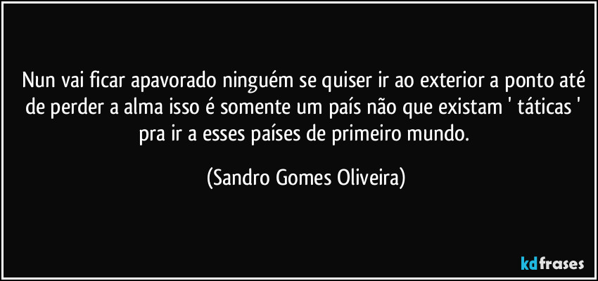 Nun vai ficar apavorado ninguém se quiser ir ao exterior a ponto até de perder a alma isso é somente um país não que existam ' táticas ' pra ir a esses países de primeiro mundo. (Sandro Gomes Oliveira)