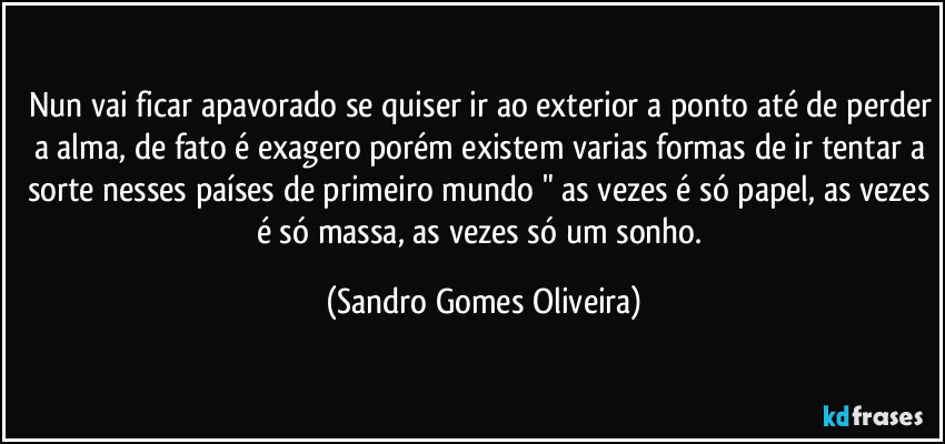 Nun vai ficar apavorado se quiser ir ao exterior a ponto até de perder a alma, de fato é exagero porém existem varias formas de ir tentar a sorte nesses países de primeiro mundo " as vezes é só papel, as vezes é só massa, as vezes só um sonho. (Sandro Gomes Oliveira)