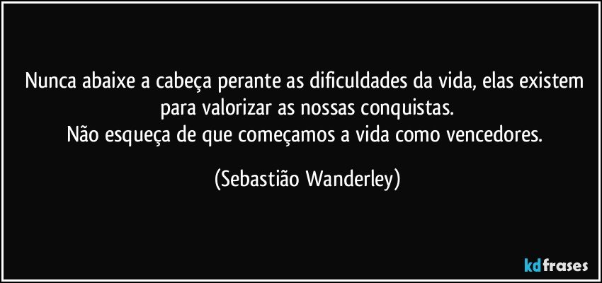 Nunca abaixe a cabeça perante as dificuldades da vida, elas existem para valorizar as nossas conquistas.
Não esqueça de que começamos a vida como vencedores. (Sebastião Wanderley)