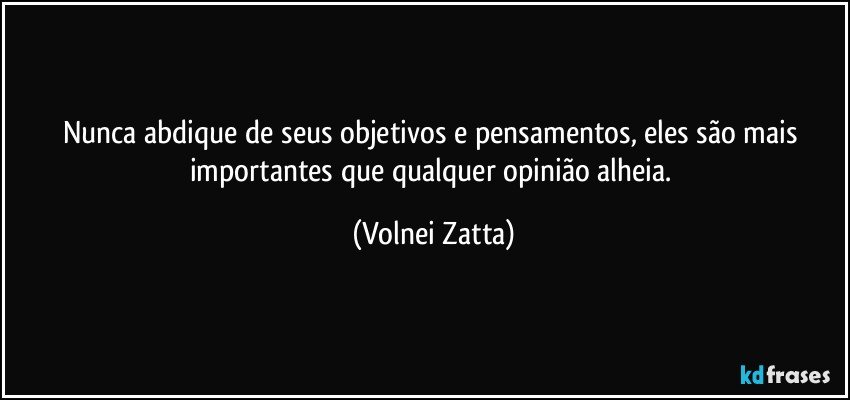 Nunca abdique de seus objetivos e pensamentos, eles são mais importantes que qualquer opinião alheia. (Volnei Zatta)