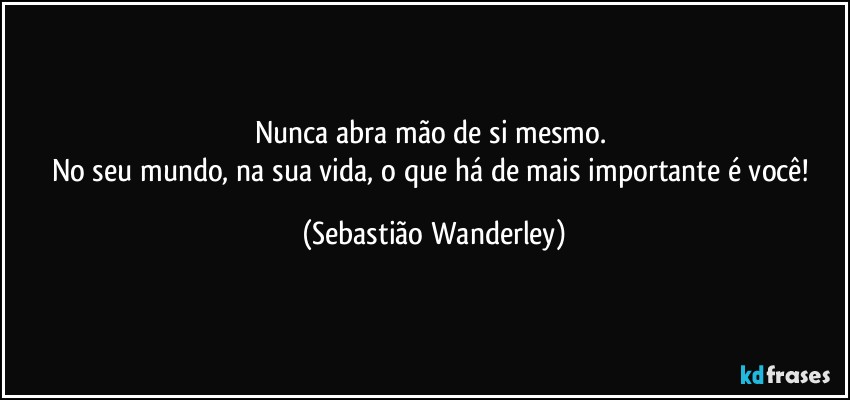 Nunca abra mão de si mesmo. 
No seu mundo, na sua vida, o que há de mais importante é você! (Sebastião Wanderley)