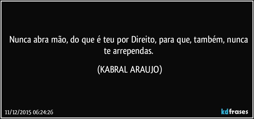 Nunca abra mão, do que é teu por Direito, para que, também, nunca te arrependas. (KABRAL ARAUJO)