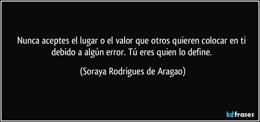 Nunca aceptes el lugar o el valor que otros quieren colocar en ti debido a algún error. Tú eres quien lo define. (Soraya Rodrigues de Aragao)