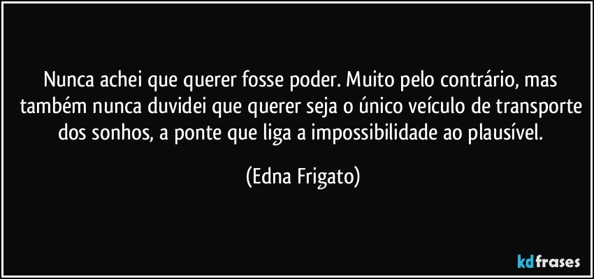 Nunca achei que querer fosse poder. Muito pelo contrário, mas também nunca duvidei que querer seja o único veículo de transporte dos sonhos, a ponte que liga a impossibilidade ao plausível. (Edna Frigato)