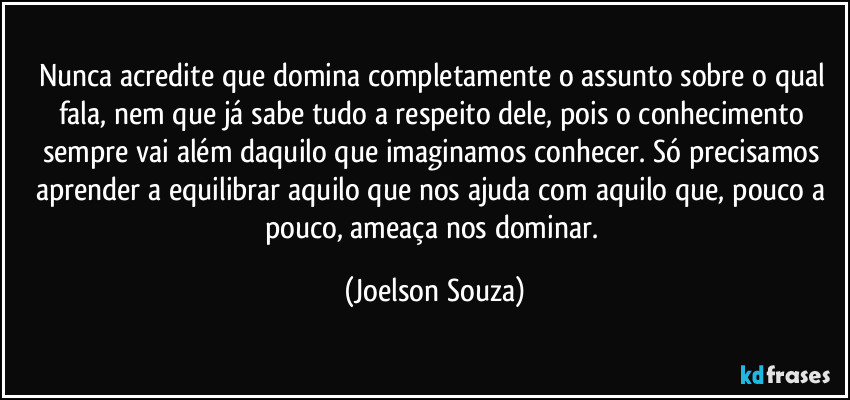 Nunca acredite que domina completamente o assunto sobre o qual fala, nem que já sabe tudo a respeito dele, pois o conhecimento sempre vai além daquilo que imaginamos conhecer. Só precisamos aprender a equilibrar aquilo que nos ajuda com aquilo que, pouco a pouco, ameaça nos dominar. (Joelson Souza)