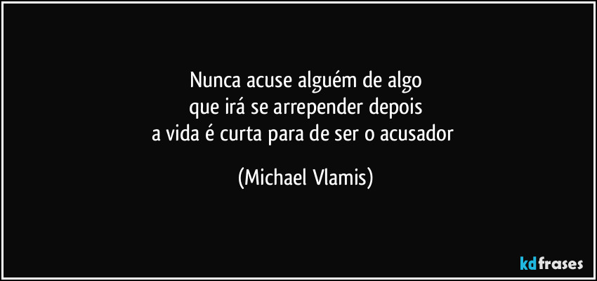 Nunca acuse alguém de algo
que irá se arrepender depois
a vida é curta para de ser o acusador (Michael Vlamis)
