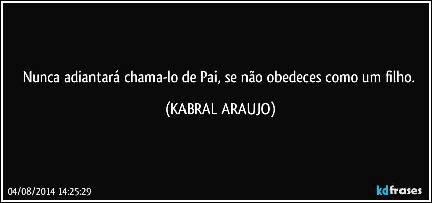 Nunca adiantará chama-lo de Pai, se não obedeces como um filho. (KABRAL ARAUJO)