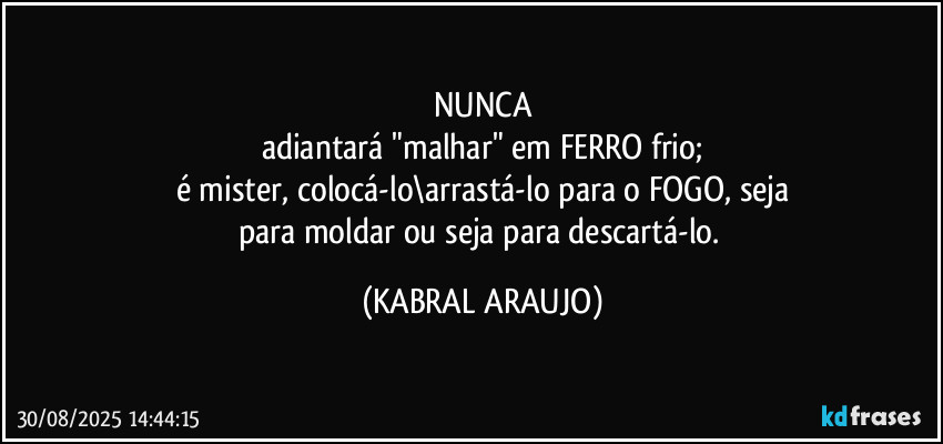 NUNCA
adiantará "malhar" em FERRO frio;
é mister, colocá-lo\arrastá-lo para o FOGO, seja
para moldar ou seja para descartá-lo. (KABRAL ARAUJO)