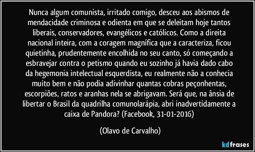 Nunca algum comunista, irritado comigo, desceu aos abismos de mendacidade criminosa e odienta em que se deleitam hoje tantos liberais, conservadores, evangélicos e católicos. Como a direita nacional inteira, com a coragem magnífica que a caracteriza, ficou quietinha, prudentemente encolhida no seu canto, só começando a esbravejar contra o petismo quando eu sozinho já havia dado cabo da hegemonia intelectual esquerdista, eu realmente não a conhecia muito bem e não podia adivinhar quantas cobras peçonhentas, escorpiões, ratos e aranhas nela se abrigavam. Será que, na ânsia de libertar o Brasil da quadrilha comunolarápia, abri inadvertidamente a caixa de Pandora? (Facebook, 31-01-2016) (Olavo de Carvalho)