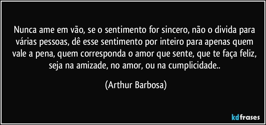 Nunca ame em vão, se o sentimento for sincero, não o divida para várias pessoas, dê esse sentimento por inteiro para apenas quem vale a pena, quem corresponda o amor que sente, que te faça feliz, seja na amizade, no amor, ou na cumplicidade.. (Arthur Barbosa)