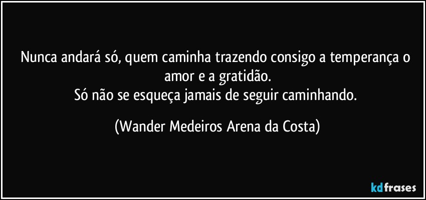 Nunca andará só, quem caminha trazendo consigo a temperança o amor e a gratidão.
Só não se esqueça jamais de seguir caminhando. (Wander Medeiros Arena da Costa)