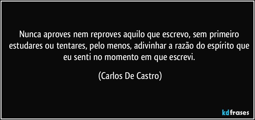 Nunca aproves nem reproves aquilo que escrevo, sem primeiro estudares ou tentares, pelo menos, adivinhar a razão do espírito que eu senti no momento em que escrevi. (Carlos De Castro)