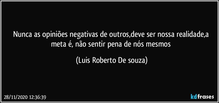 Nunca as opiniões negativas de outros,deve ser nossa realidade,a meta é, não sentir pena de nós mesmos (Luis Roberto De souza)