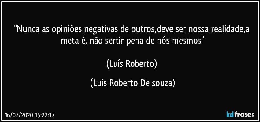 "Nunca as opiniões negativas de outros,deve ser nossa realidade,a meta é, não sertir pena de nós mesmos"

(Luís Roberto) (Luis Roberto De souza)