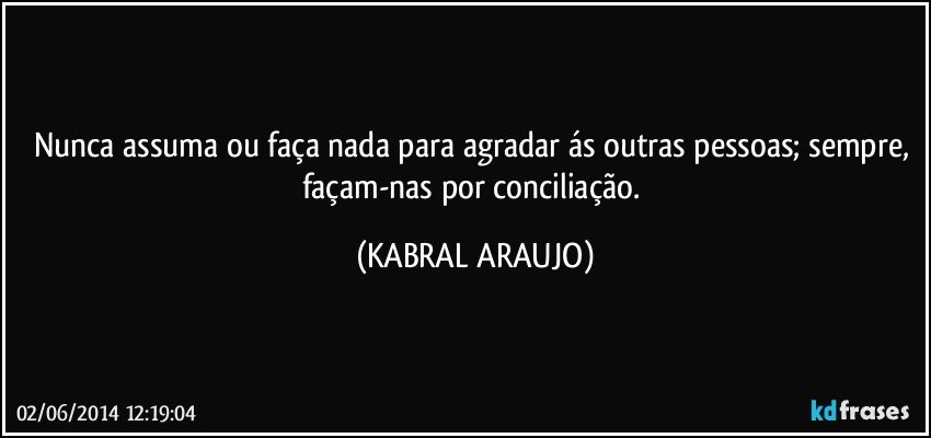 Nunca assuma ou faça nada para agradar ás outras pessoas; sempre, façam-nas por conciliação. (KABRAL ARAUJO)