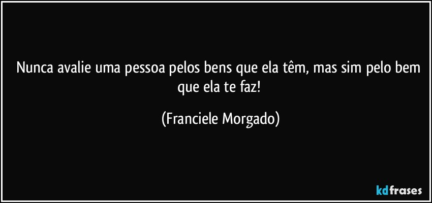 Nunca avalie uma pessoa pelos bens que ela têm, mas sim pelo bem que ela te faz! (Franciele Morgado)
