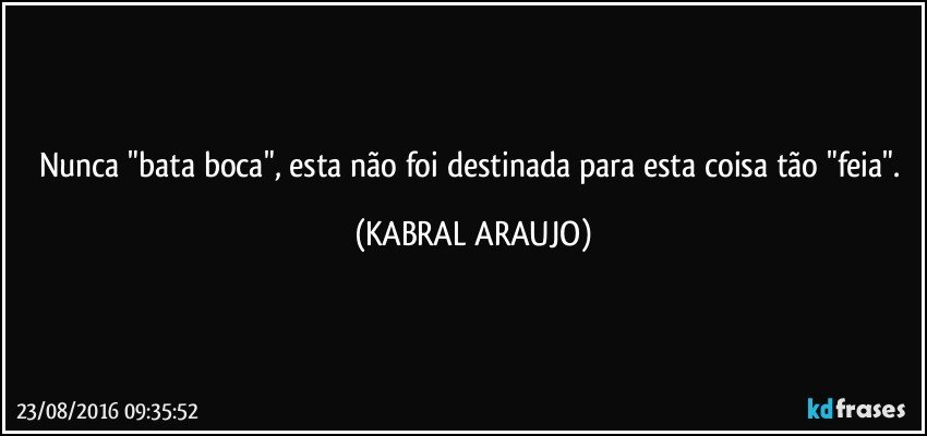 Nunca "bata boca", esta não foi destinada para esta coisa tão "feia". (KABRAL ARAUJO)