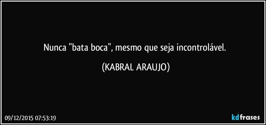 Nunca "bata boca", mesmo que seja incontrolável. (KABRAL ARAUJO)