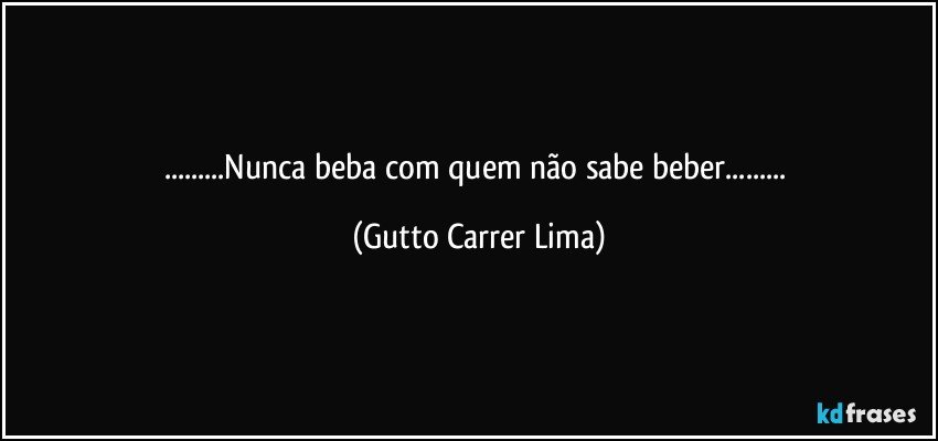 ...Nunca beba com quem não sabe beber... (Gutto Carrer Lima)