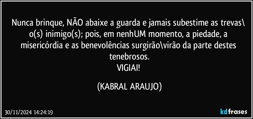 Nunca brinque, NÃO abaixe a guarda e jamais subestime as trevas\ o(s) inimigo(s); pois, em nenhUM momento, a piedade, a misericórdia e as benevolências surgirão\virão da parte destes tenebrosos.
VIGIAI! (KABRAL ARAUJO)