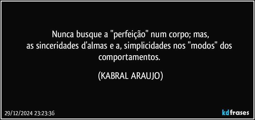 Nunca busque a "perfeição" num corpo; mas,
as sinceridades d'almas e a, simplicidades nos "modos" dos comportamentos. (KABRAL ARAUJO)