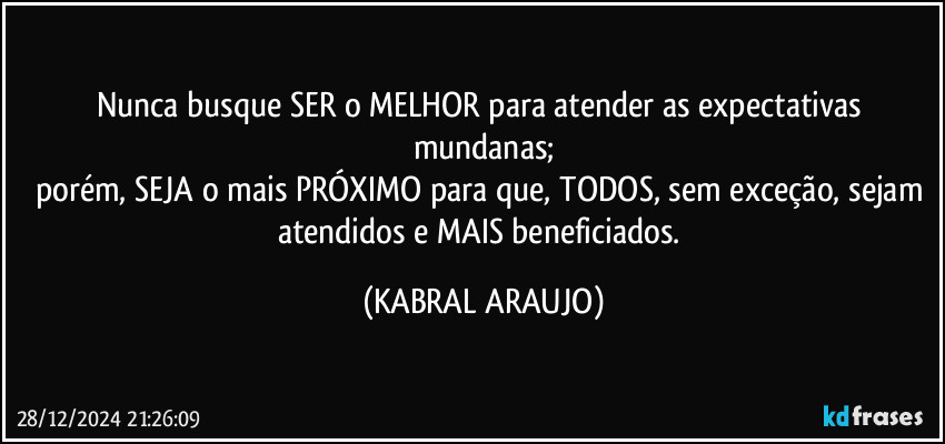 Nunca busque SER o MELHOR para atender as expectativas mundanas;
porém, SEJA o mais PRÓXIMO para que, TODOS, sem exceção, sejam atendidos e MAIS beneficiados. (KABRAL ARAUJO)