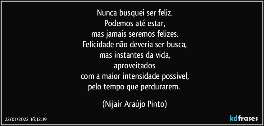 Nunca busquei ser feliz.
Podemos até estar,
mas jamais seremos felizes.
Felicidade não deveria ser busca,
mas instantes da vida,
aproveitados
com a maior intensidade possível,
pelo tempo que perdurarem. (Nijair Araújo Pinto)