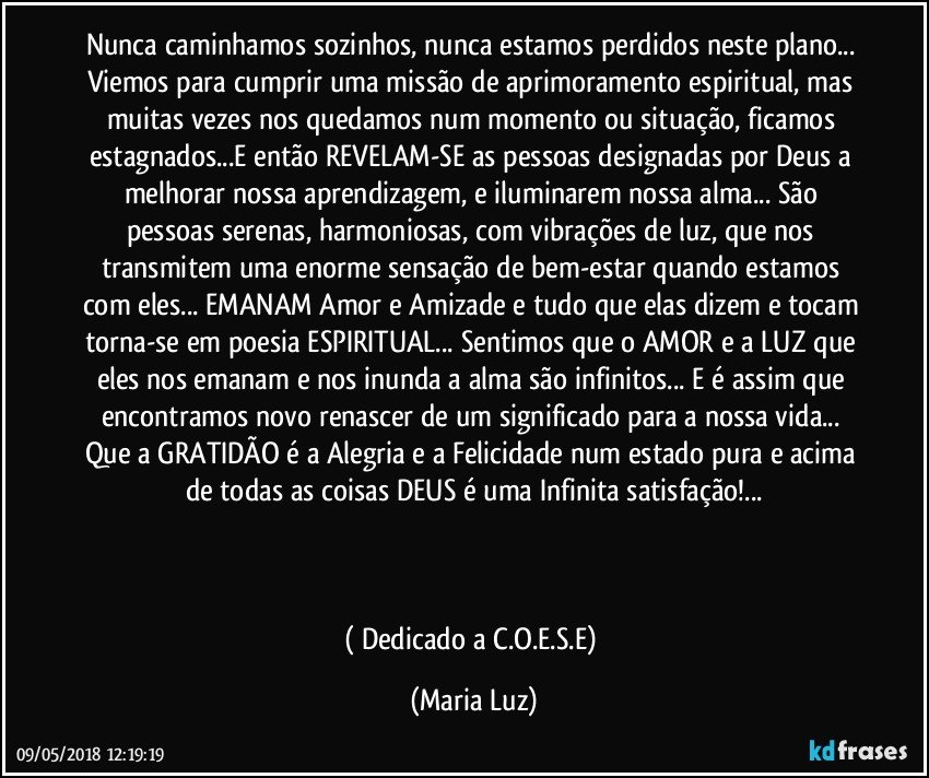 Nunca caminhamos sozinhos, nunca estamos perdidos neste plano... Viemos para cumprir uma missão de aprimoramento espiritual, mas muitas vezes nos quedamos num momento ou situação, ficamos estagnados...E então REVELAM-SE as pessoas designadas por Deus a melhorar nossa aprendizagem, e iluminarem nossa alma... São pessoas serenas, harmoniosas, com vibrações de luz, que nos transmitem uma enorme sensação de bem-estar quando estamos com eles... EMANAM Amor e Amizade e tudo que elas dizem e tocam torna-se em poesia ESPIRITUAL... Sentimos que o AMOR e a LUZ que eles nos emanam e nos inunda a alma  são infinitos... E é assim que encontramos novo renascer de um significado para a nossa vida... Que a GRATIDÃO é a Alegria e a Felicidade num estado pura e acima de todas as coisas DEUS é uma Infinita satisfação!...



( Dedicado a C.O.E.S.E) (Maria Luz)