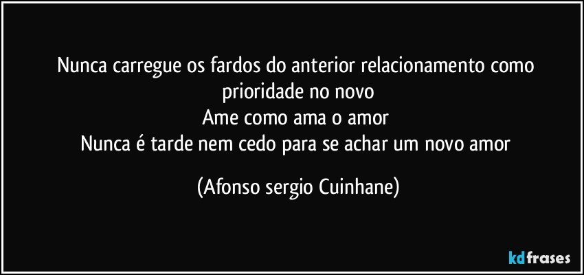 Nunca carregue os fardos do anterior relacionamento como prioridade no novo
Ame como ama o amor 
Nunca é tarde nem cedo para se achar um novo amor (Afonso sergio Cuinhane)