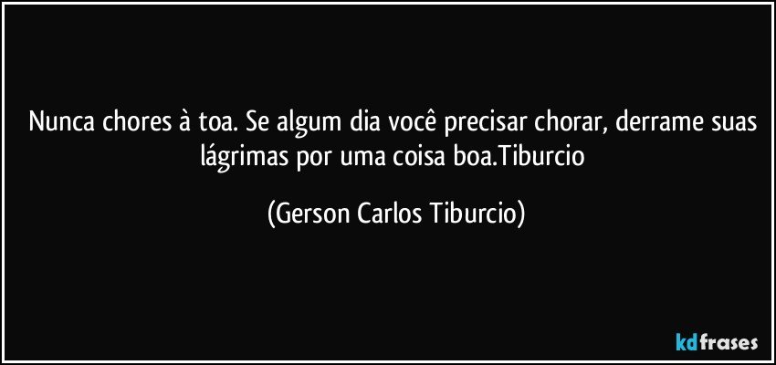 Nunca chores à toa. Se algum dia você precisar chorar, derrame suas lágrimas por uma coisa boa.Tiburcio (Gerson Carlos Tiburcio)