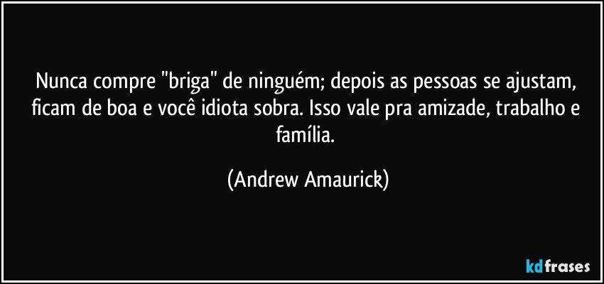 Nunca compre "briga" de ninguém; depois as pessoas se ajustam, ficam de boa e você idiota sobra. Isso vale pra amizade, trabalho e família. (Andrew Amaurick)