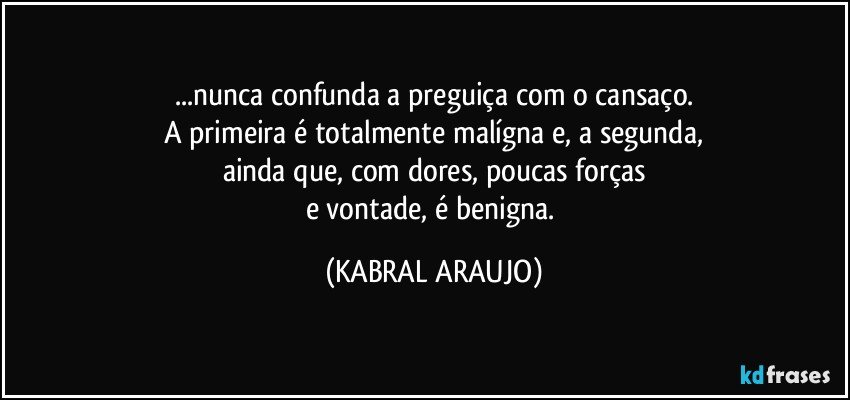 ...nunca confunda a preguiça com o cansaço.
A primeira é totalmente malígna e, a segunda,
ainda que, com dores, poucas forças
e vontade, é benigna. (KABRAL ARAUJO)