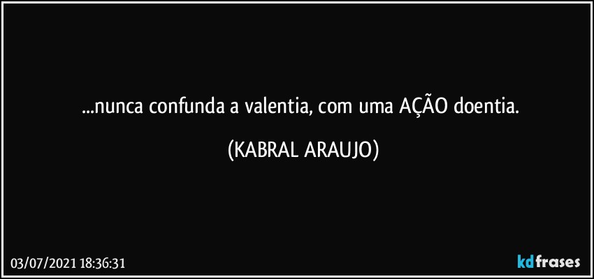 ...nunca confunda a valentia, com uma AÇÃO doentia. (KABRAL ARAUJO)