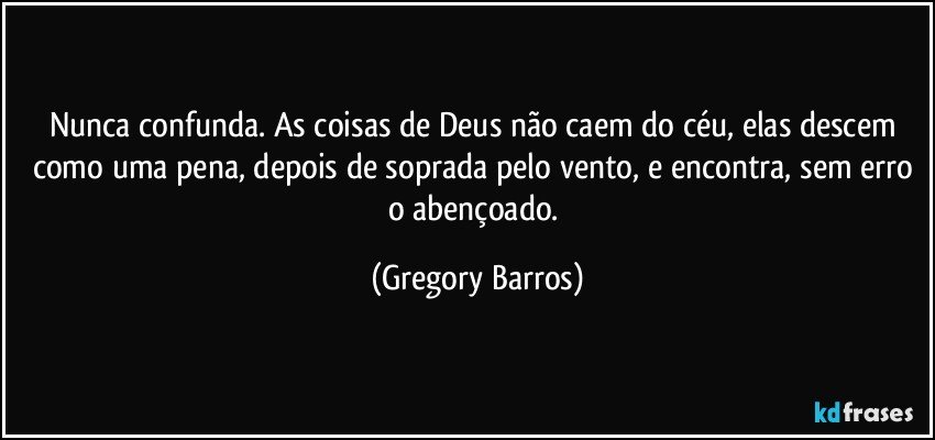 Nunca confunda. As coisas de Deus não caem do céu, elas descem como uma pena, depois de soprada pelo vento, e encontra, sem erro o abençoado. (Gregory Barros)