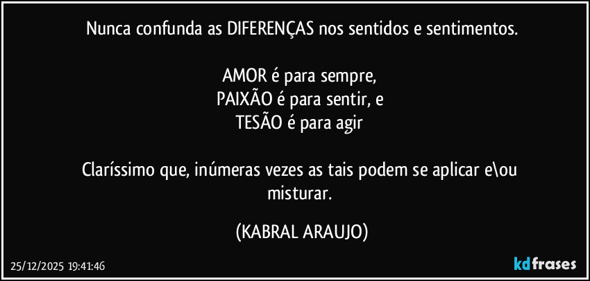 Nunca confunda as DIFERENÇAS nos sentidos e sentimentos.

AMOR é para sempre, 
PAIXÃO é para sentir, e 
TESÃO é para agir 

Claríssimo que, inúmeras vezes as tais podem se aplicar e\ou misturar. (KABRAL ARAUJO)