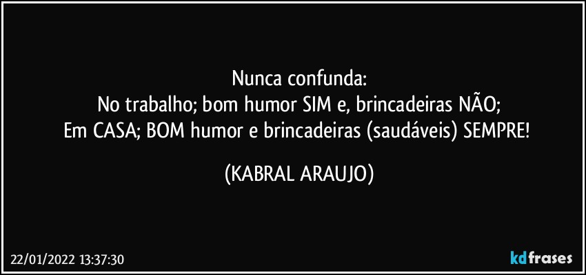 Nunca confunda:
No trabalho; bom humor SIM e, brincadeiras NÃO;
Em CASA; BOM humor e brincadeiras (saudáveis) SEMPRE! (KABRAL ARAUJO)