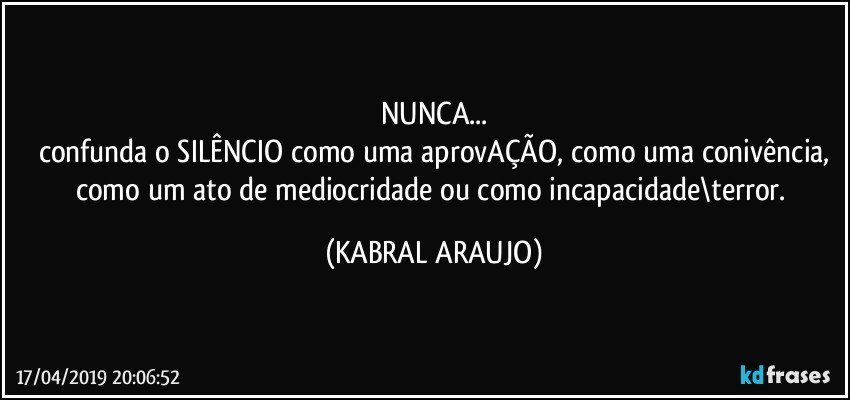 NUNCA...
confunda o SILÊNCIO como uma aprovAÇÃO, como uma conivência,
como um ato de mediocridade ou como incapacidade\terror. (KABRAL ARAUJO)