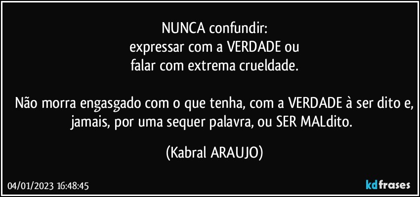 NUNCA confundir:
expressar com a VERDADE ou
falar com extrema crueldade.

Não morra engasgado com o que tenha, com a VERDADE à ser dito e,
jamais, por uma sequer palavra, ou SER MALdito. (KABRAL ARAUJO)